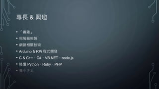 專長 & 興趣
• 「養雞」
• 伺服器架設
• 網管相關技術
• Arduino & RPi 程式開發
• C & C++、C#、VB.NET、node.js
• 略懂 Python、Ruby、PHP
• 養小正太
 