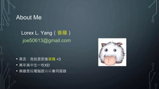 About Me
Lorex L. Yang（普羅）
joe50613@gmail.com
• 黑丟，我就是那隻普羅 <3
• 萬年高中生一枚XD
• 興趣是玩電腦跟養雞養伺服器
 