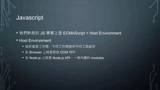Javascript
• 我們熟悉的 JS 事實上是 ECMAScript + Host Environment
• Host Environment
• 就好像是工作間，不同工作間提供不同工具給你
• 在 Browser 上就是那些 DOM 物件
• 在 Node.js 上就是 Node.js API，一堆內建的 modules
 