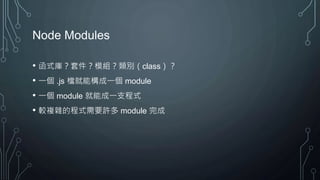 Node Modules
• 函式庫？套件？模組？類別（class）？
• 一個 .js 檔就能構成一個 module
• 一個 module 就能成一支程式
• 較複雜的程式需要許多 module 完成
 