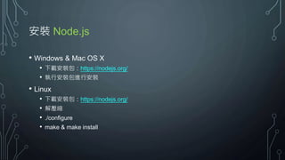 安裝 Node.js
• Windows & Mac OS X
• 下載安裝包：https://nodejs.org/
• 執行安裝包進行安裝
• Linux
• 下載安裝包：https://nodejs.org/
• 解壓縮
• ./configure
• make & make install
 