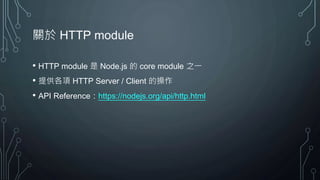 關於 HTTP module
• HTTP module 是 Node.js 的 core module 之一
• 提供各項 HTTP Server / Client 的操作
• API Reference：https://nodejs.org/api/http.html
 