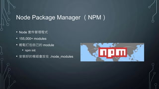 Node Package Manager （NPM）
• Node 套件管理程式
• 155,000+ modules
• 輕鬆打包自己的 module
• npm init
• 安裝好的模組會放在 ./node_modules
 
