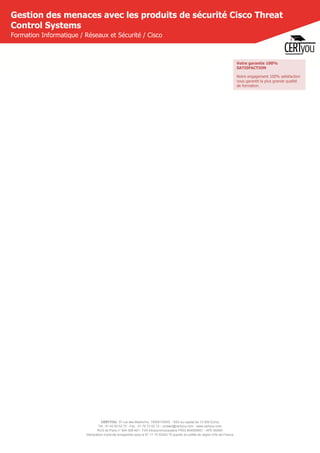 CERTYOU, 37 rue des Mathurins, 75008 PARIS - SAS au capital de 10 000 Euros
Tél : 01 42 93 52 72 - Fax : 01 70 72 02 72 - contact@certyou.com - www.certyou.com
RCS de Paris n° 804 509 461- TVA intracommunautaire FR03 804509461 - APE 8559A
Déclaration d’activité enregistrée sous le N° 11 75 52524 75 auprès du préfet de région d’Ile-de-France
Gestion des menaces avec les produits de sécurité Cisco Threat
Control Systems
Formation Informatique / Réseaux et Sécurité / Cisco
Votre garantie 100%
SATISFACTION
Notre engagement 100% satisfaction
vous garantit la plus grande qualité
de formation.
 