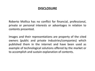 Roberto Mollica has no conflict for financial, professional,
private or personal interests or advantages in relation to
contents presented.
Images and their representations are property of the cited
owners (public and private industries/companies) which
published them in the internet and have been used as
example of technological solutions offered by the market or
to accomplish and sustain explanation of contents.
DISCLOSURE
 