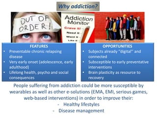 Why addiction?
FEATURES
• Preventable chronic relapsing
disease
• Very early onset (adolescence, early
adulthood)
• Lifelong health, psycho and social
consequences
OPPORTUNITIES
• Subjects already ‘’digital’’ and
connected
• Subsceptible to early preventative
interventions
• Brain plasticity as resource to
recovery
People suffering from addiction could be more susceptible by
wearables as well as other e-solutions (EMA, EMI, serious games,
web-based interventions) in order to improve their:
- Healthy lifestyles
- Disease management
 