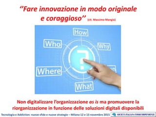 ‘’Fare innovazione in modo originale
e coraggioso’’ (cit. Massimo Mangia)
Non digitalizzare l’organizzazione as is ma promuovere la
riorganizzazione in funzione delle soluzioni digitali disponibili
Tecnologia e Addiction: nuove sfide e nuove strategie – Milano 12 e 13 novembre 2015
 