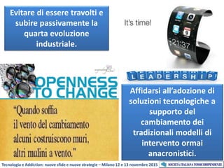 Tecnologia e Addiction: nuove sfide e nuove strategie – Milano 12 e 13 novembre 2015
Affidarsi all’adozione di
soluzioni tecnologiche a
supporto del
cambiamento dei
tradizionali modelli di
intervento ormai
anacronistici.
Evitare di essere travolti e
subire passivamente la
quarta evoluzione
industriale.
 