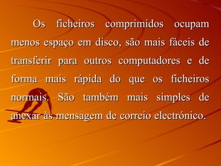 Os ficheiros comprimidos ocupam menos espaço em disco, são mais fáceis de transferir para outros computadores e de forma mais rápida do que os ficheiros normais. São também mais simples de anexar às mensagem de correio electrónico.  