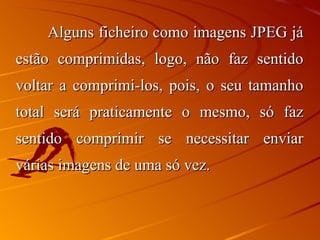 Alguns ficheiro como imagens JPEG já estão comprimidas, logo, não faz sentido voltar a comprimi-los, pois, o seu tamanho total será praticamente o mesmo, só faz sentido comprimir se necessitar enviar várias imagens de uma só vez. 
