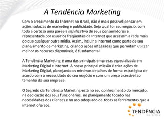 A Tendência Marketing  Com o crescimento da Internet no Brasil, não é mais possível pensar em ações isoladas de marketing e publicidade. Seja qual for seu negócio, com toda a certeza uma parcela significativa de seus consumidores é representada por usuários freqüentes da Internet que acessam a rede mais do que qualquer outra mídia. Assim, incluir a Internet como parte de seu planejamento de marketing, criando ações integradas que permitam utilizar melhor os recursos disponíveis, é fundamental. A Tendência Marketing é uma das principais empresas especializada em Marketing Digital e Internet. A nossa principal missão é criar ações de Marketing Digital, planejando os mínimos detalhes de forma estratégica de acordo com a necessidade do seu negócio e com um preço acessível ao tamanho da sua empresa.   O Segredo da Tendência Marketing está no seu conhecimento do mercado, na dedicação dos seus funcionários, no planejamento focado nas necessidades dos clientes e no uso adequado de todas as ferramentas que a internet oferece. 