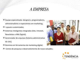 Equipe especializada: designers, programadores, administradores e especialistas em marketing; Layouts customizados; Sistemas inteligentes integrados (Site, Intranet,  Newsletter e Mkt Digital); Gerenciador de arquivos (Sistema administrativo do site); Domínio em ferramentas de marketing digital; Centro de pesquisa e desenvolvimento de novas soluções; A EMPRESA 