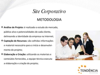 METODOLOGIA Análise de Projeto:  é realizado o estudo do mercado, público alvo e potencialidades de cada cliente, delineando a identidade da empresa na Internet; Captação de Recursos:  são colhidas informações e material necessário para o início e desenvolvi- mento do projeto; Elaboração e Criação:  utilizando os materiais e conteúdos fornecidos, a equipe técnica executa a elaboração e criação do projeto; Site Corporativo 