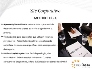Apresentação ao Cliente:  durante todo o processo de desenvolvimento o cliente estará interagindo com o projeto; Treinamento:  para os projetos que utilizam recursos gerenciáveis ( Painel Administrativo), será oferecido  apostilas e treinamentos específicos para os responsáveis da empresa; Publicação do Projeto:  fase final da produção, são realizados os  últimos testes e  correções. O cliente aprovando o projeto final, é feita a publicação do conteúdo na WEB. METODOLOGIA Site Corporativo 