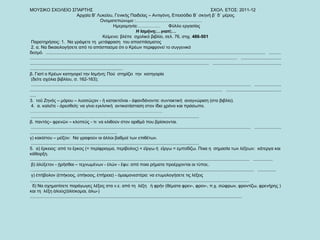 ΜΟΥΣΙΚΟ ΣΧΟΛΕΙΟ ΣΠΑΡΤΗΣ  ΣΧΟΛ. ΕΤΟΣ: 2011-12 Αρχαία Β’ Λυκείου, Γενικής Παιδείας – Αντιγόνη, Επεισόδιο Β΄ σκηνή β΄ δ΄ μέρος. Ονοματεπώνυμο :………………………………………  Ημερομηνία:……………  Φύλλο εργασίας  Η Ισμήνη;…γιατί;… Κείμενο: βλέπε  σχολικό βιβλίο, σελ. 76, στιχ.  486-501  Παρατηρήσεις: 1.  Να γράψετε τη  μετάφραση  του αποσπάσματος 2. α. Να δικαιολογήσετε από το απόσπασμα ότι ο Κρέων περιφρονεί το συγγενικό δεσμό.  ...................................................................................................................................................................................  ...................................................................................................................................................................................  ...................................................................................................................................................................................  ....................................................................................................................................  β. Γιατί ο Κρέων κατηγορεί την Ισμήνη; Πού  στηρίζει  την  κατηγορία  (δείτε σχόλια βιβλίου, σ. 162-163);  ...................................................................................................................................................................................  ...................................................................................................................................................................................  ..................................................  3.  τοῦ Ζηνός – μόρου – λυσσῶςαν - ἤ κατακτεῖναι - ἀφανδάνοντα: συντακτική  αναγνώριση (στο βιβλίο). 4.  α. καλεῖτε - ἀρεσθείη: να γίνει εγκλιτική  αντικατάσταση στον ίδιο χρόνο και πρόσωπο.  ……………………………………………………………………………… .........................................................................................................................................  β. παντός– φρενῶν – κλοπεύς - τι: να κλιθούν στον αριθμό που βρίσκονται.  ...................................................................................................................................................................................  .............................................................................................  γ) κακίστου – μεῖζον:  Να γραφούν οι άλλοι βαθμοί των επιθέτων.  .........................................................................................................................................  5.  α) ἕρκειος: από το ἕρκος (= περίφραγμα, περίβολος) < εἴργω ή  εἵργω = εμποδίζω. Ποια η  σημασία των λέξεων:  κάτεργα και  κάθειρξη. ...................................................................................................................................................................................  ................ β) ἀλύξετον - ᾑρῆσθαι – τεχνωμένων - ἑλών - ἔφυ: από ποια ρήματα προέρχονται οι τύποι;. … ...................................................................................................................................................................................  ............... γ) ἐπήβολον (ἐπήκοος, ὑπήκοος, ἐπήρεια) - ὁμαιμονεστέρα: να ετυμολογήσετε τις λέξεις  ...................................................................................................................................................................................  δ) Να σχηματίσετε παράγωγες λέξεις στα ν.ε. από τη  λέξη  ἡ φρήν (θέματα φρεν-, φρον-, π.χ. σώφρων, φροντίζω, φρενήρης ) και τη  λέξη ἁλούς(ἁλίσκομαι, ἁλω-) .............................................................................................................................................................................  