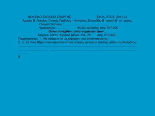 ΜΟΥΣΙΚΟ ΣΧΟΛΕΙΟ ΣΠΑΡΤΗΣ  ΣΧΟΛ. ΕΤΟΣ: 2011-12 Αρχαία Β’ Λυκείου, Γενικής Παιδείας – Αντιγόνη, Επεισόδιο Β΄ σκηνή β΄ στ΄ μέρος. Ονοματεπώνυμο :………………………………………  Ημερομηνία:……………  Φύλλο εργασίας στιχ: 517-530 Ούτοι συνέχθειν, αλλά συμφιλείν έφυν… Κείμενο: βλέπε  σχολικό βιβλίο, σελ. 78,  στιχ. 517-530  Παρατηρήσεις: 1.  Να γράψετε τη  μετάφραση  του αποσπάσματος 2.  α. Σε ποιο θέμα επικεντρώνεται στους στίχους αυτούς ο ποιητής μέσω της Αντιγόνης; ............................................................................................................................................................................  ................................................................................................................. β 