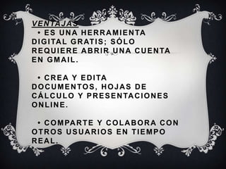 VENTAJAS
• ES UNA HERRAMIENTA
DIGITAL GRATIS; SÓLO
REQUIERE ABRIR UNA CUENTA
EN GMAIL.
• CREA Y EDITA
DOCUMENTOS, HOJAS DE
CÁLCULO Y PRESENTACIONES
ONLINE.
• COMPARTE Y COLABORA CON
OTROS USUARIOS EN TIEMPO
REAL.
 