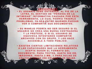 D E S V E N TA J A S
• E L U S U A R I O D E B E E N T E N D E R , A L P I E D E L A
L E T R A , E L S E N T I D O D E " P É R D I D A D E L A
I N T I M I D A D " I N F O R M AT I VA C A U S A D A P O R E S TA
H E R R A M I E N TA , L O C U A L P O D R Í A T R A E R L E
P R O B L E M A S , YA S E A E N T R E Q U I E N E S P U E D A N
V E R O C O M PA R T I R S U S D O C U M E N T O S .
• S U M A N E J O P O D R Í A N O S E R S E G U R O S I E L
U S U A R I O N O C R E A U N A B U E N A C O N T R A S E Ñ A
Y L A P R O T E G E , O S I E L U S U A R I O S E
E Q U I V O C A I N T E N TA N D O C O M PA R T I R
A R C H I V O S C O N S U G R U P O , Y L O S H A C E
A C C E S I B L E A T O D O P Ú B L I C O .
• E X I S T E N C I E R TA S L I M I TA C I O N E S R E L AT I VA S
A L A S C A PA C I D A D E S Q U E L A H E R R A M I E N TA
A C E P TA S E G Ú N E L F O R M AT O D E L
D O C U M E N T O : PA R A T E X T O S , H A S TA 5 0 0 K B ;
I M Á G E N E S , H A S TA 2 M B ; Y PA R A H O J A S D E
C Á L C U L O H A S TA 2 5 6 C E L D A S O 4 0 H O J A S .
 