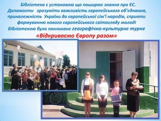 Бібліотека є установою що поширює знання про ЄС.
Допомогти зрозуміти важливість європейського об’єднання,
приналежність України до європейської сім’ї народів, сприяти
формуванню нового європейського світогляду молоді
бібліотекою було покликане географічно-культурне турне

«Відкриваємо Європу разом»

 