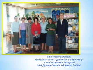 Бібліотеку відвідали
закордонні гості, уроженка с. Воронківці,
а нині жителька Австралії
пані Дунець Євгенія з донькою Надією.

 