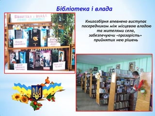 Бібліотека і влада
Книгозбірня впевнено виступає
посередником між місцевою владою
та жителями села,
забезпечуючи «прозорість»
прийнятих нею рішень

 