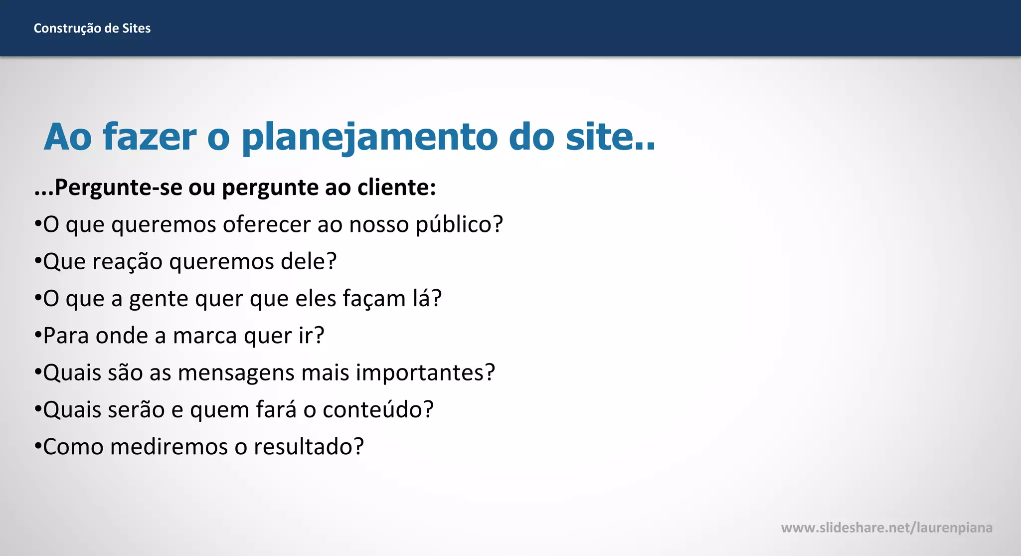 Construção de Sites

Ao fazer o planejamento do site..
...Pergunte-se ou pergunte ao cliente:
•O que queremos oferecer ao nosso público?
•Que reação queremos dele?
•O que a gente quer que eles façam lá?
•Para onde a marca quer ir?
•Quais são as mensagens mais importantes?
•Quais serão e quem fará o conteúdo?
•Como mediremos o resultado?
www.slideshare.net/laurenpiana

 