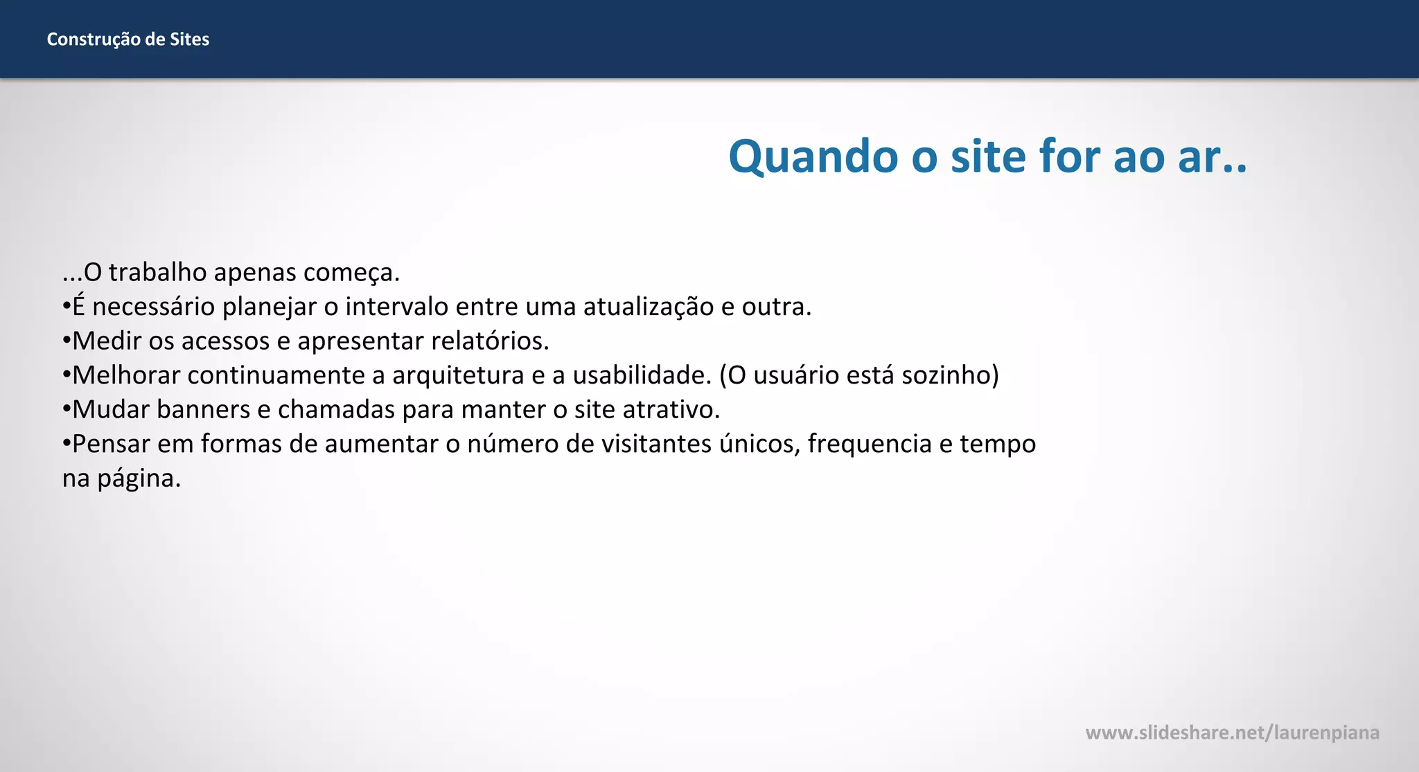 Construção de Sites

Quando o site for ao ar..
...O trabalho apenas começa.
•É necessário planejar o intervalo entre uma atualização e outra.
•Medir os acessos e apresentar relatórios.
•Melhorar continuamente a arquitetura e a usabilidade. (O usuário está sozinho)
•Mudar banners e chamadas para manter o site atrativo.
•Pensar em formas de aumentar o número de visitantes únicos, frequencia e tempo
na página.

www.slideshare.net/laurenpiana

 