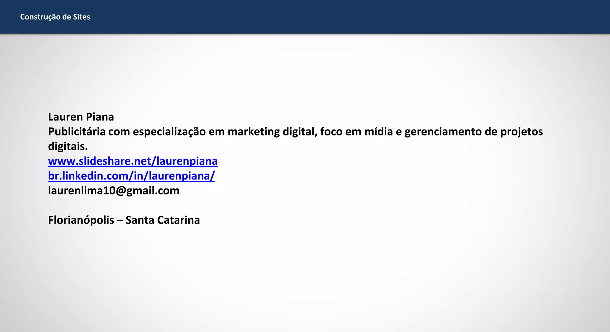 Construção de Sites

Lauren Piana
Publicitária com especialização em marketing digital, foco em mídia e gerenciamento de projetos
digitais.
www.slideshare.net/laurenpiana
br.linkedin.com/in/laurenpiana/
laurenlima10@gmail.com
Florianópolis – Santa Catarina

 