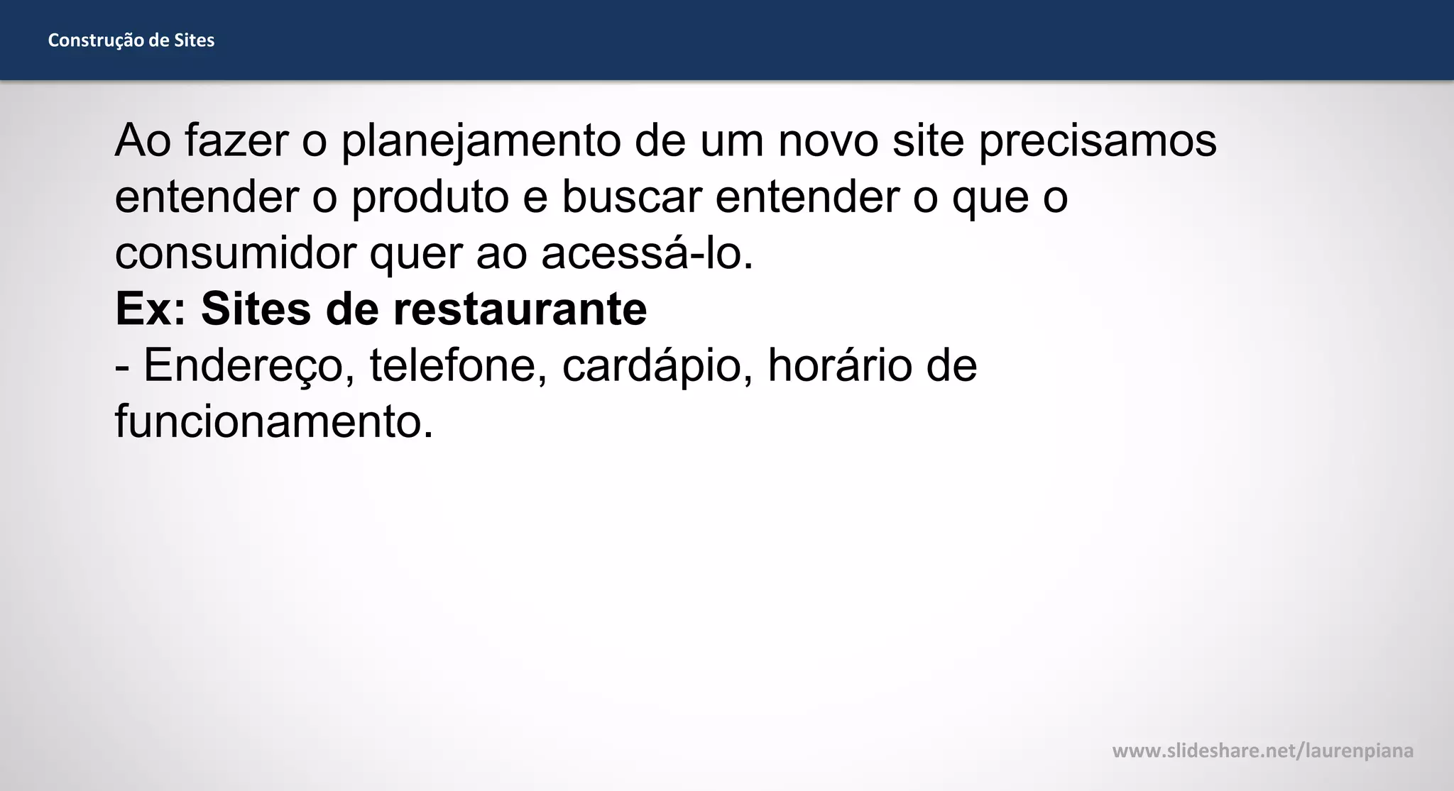 Construção de Sites

Ao fazer o planejamento de um novo site precisamos
entender o produto e buscar entender o que o
consumidor quer ao acessá-lo.
Ex: Sites de restaurante
- Endereço, telefone, cardápio, horário de
funcionamento.

www.slideshare.net/laurenpiana

 