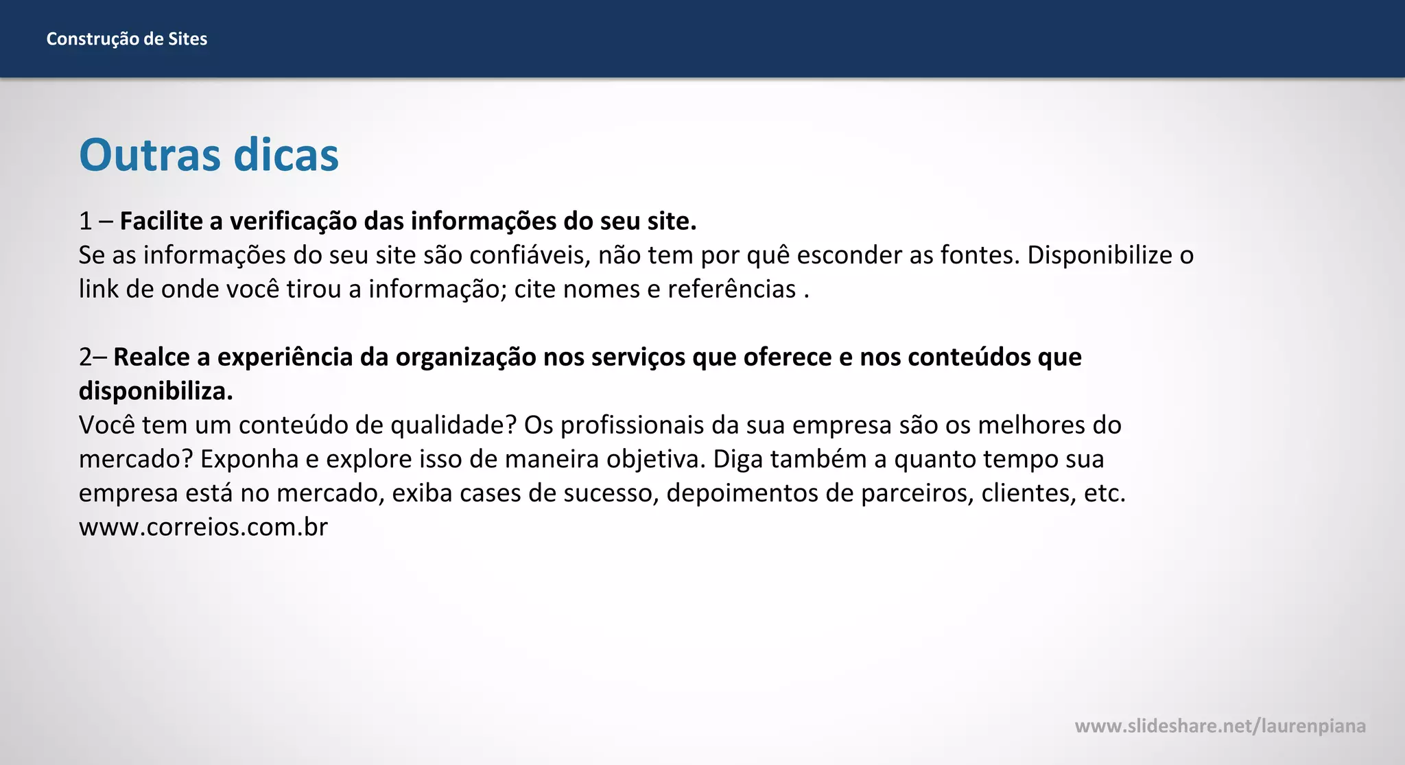 Construção de Sites

Outras dicas
1 – Facilite a verificação das informações do seu site.
Se as informações do seu site são confiáveis, não tem por quê esconder as fontes. Disponibilize o
link de onde você tirou a informação; cite nomes e referências .
2– Realce a experiência da organização nos serviços que oferece e nos conteúdos que
disponibiliza.
Você tem um conteúdo de qualidade? Os profissionais da sua empresa são os melhores do
mercado? Exponha e explore isso de maneira objetiva. Diga também a quanto tempo sua
empresa está no mercado, exiba cases de sucesso, depoimentos de parceiros, clientes, etc.
www.correios.com.br

www.slideshare.net/laurenpiana

 