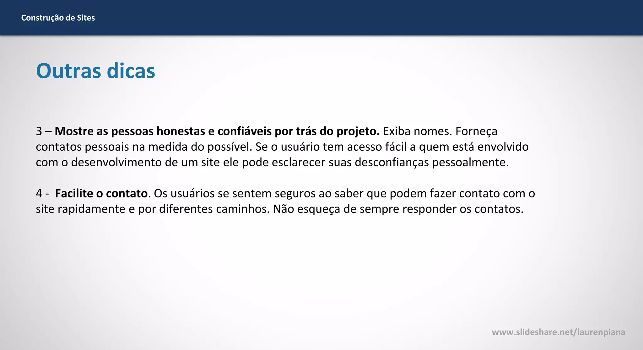 Construção de Sites

Outras dicas
3 – Mostre as pessoas honestas e confiáveis por trás do projeto. Exiba nomes. Forneça
contatos pessoais na medida do possível. Se o usuário tem acesso fácil a quem está envolvido
com o desenvolvimento de um site ele pode esclarecer suas desconfianças pessoalmente.
4 - Facilite o contato. Os usuários se sentem seguros ao saber que podem fazer contato com o
site rapidamente e por diferentes caminhos. Não esqueça de sempre responder os contatos.

www.slideshare.net/laurenpiana

 