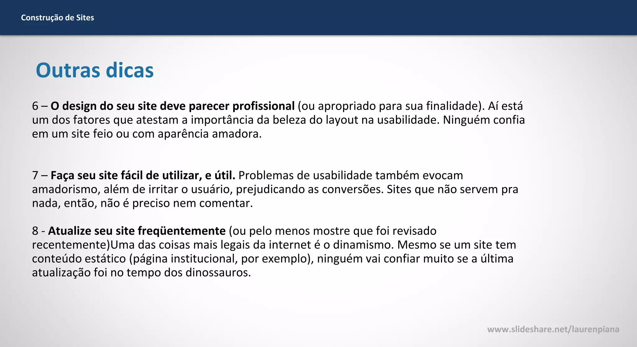 Construção de Sites

Outras dicas
6 – O design do seu site deve parecer profissional (ou apropriado para sua finalidade). Aí está
um dos fatores que atestam a importância da beleza do layout na usabilidade. Ninguém confia
em um site feio ou com aparência amadora.
7 – Faça seu site fácil de utilizar, e útil. Problemas de usabilidade também evocam
amadorismo, além de irritar o usuário, prejudicando as conversões. Sites que não servem pra
nada, então, não é preciso nem comentar.
8 - Atualize seu site freqüentemente (ou pelo menos mostre que foi revisado
recentemente)Uma das coisas mais legais da internet é o dinamismo. Mesmo se um site tem
conteúdo estático (página institucional, por exemplo), ninguém vai confiar muito se a última
atualização foi no tempo dos dinossauros.

www.slideshare.net/laurenpiana

 