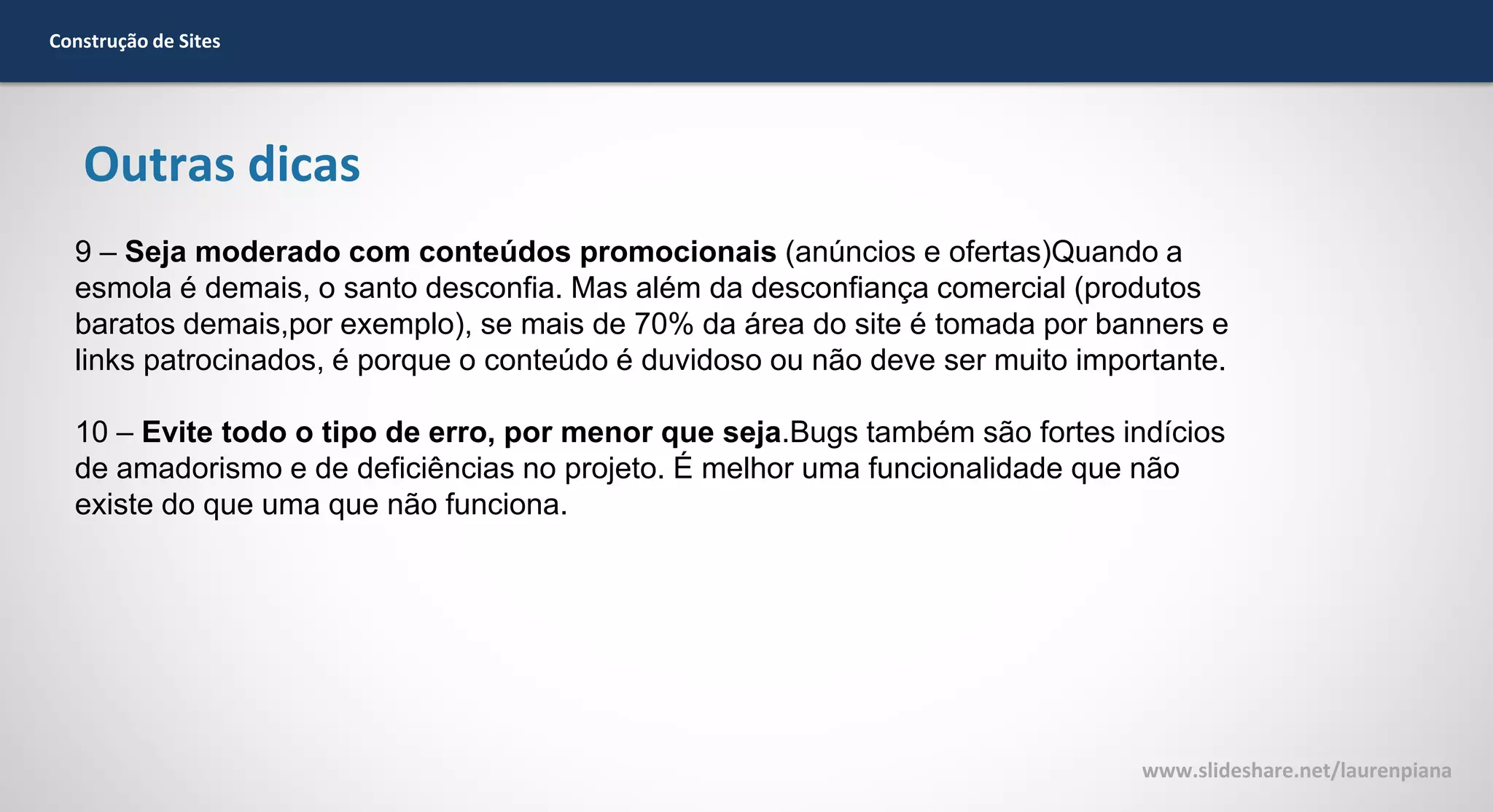 Construção de Sites

Outras dicas
9 – Seja moderado com conteúdos promocionais (anúncios e ofertas)Quando a
esmola é demais, o santo desconfia. Mas além da desconfiança comercial (produtos
baratos demais,por exemplo), se mais de 70% da área do site é tomada por banners e
links patrocinados, é porque o conteúdo é duvidoso ou não deve ser muito importante.
10 – Evite todo o tipo de erro, por menor que seja.Bugs também são fortes indícios
de amadorismo e de deficiências no projeto. É melhor uma funcionalidade que não
existe do que uma que não funciona.

www.slideshare.net/laurenpiana

 