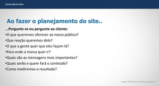 Construção de Sites

Ao fazer o planejamento do site..
...Pergunte-se ou pergunte ao cliente:
•O que queremos oferecer ao nosso público?
•Que reação queremos dele?
•O que a gente quer que eles façam lá?
•Para onde a marca quer ir?
•Quais são as mensagens mais importantes?
•Quais serão e quem fará o conteúdo?
•Como mediremos o resultado?
www.slideshare.net/laurenpiana

 