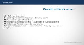 Construção de Sites

Quando o site for ao ar..
...O trabalho apenas começa.
•É necessário planejar o intervalo entre uma atualização e outra.
•Medir os acessos e apresentar relatórios.
•Melhorar continuamente a arquitetura e a usabilidade. (O usuário está sozinho)
•Mudar banners e chamadas para manter o site atrativo.
•Pensar em formas de aumentar o número de visitantes únicos, frequencia e tempo
na página.

www.slideshare.net/laurenpiana

 