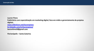 Construção de Sites

Lauren Piana
Publicitária com especialização em marketing digital, foco em mídia e gerenciamento de projetos
digitais.
www.slideshare.net/laurenpiana
br.linkedin.com/in/laurenpiana/
laurenlima10@gmail.com
Florianópolis – Santa Catarina

 