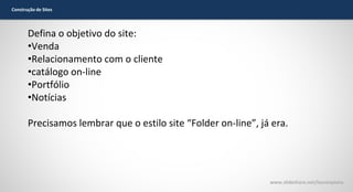 Construção de Sites

Defina o objetivo do site:
•Venda
•Relacionamento com o cliente
•catálogo on-line
•Portfólio
•Notícias
Precisamos lembrar que o estilo site “Folder on-line”, já era.

www.slideshare.net/laurenpiana

 