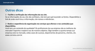 Construção de Sites

Outras dicas
1 – Facilite a verificação das informações do seu site.
Se as informações do seu site são confiáveis, não tem por quê esconder as fontes. Disponibilize o
link de onde você tirou a informação; cite nomes e referências .
2– Realce a experiência da organização nos serviços que oferece e nos conteúdos que
disponibiliza.
Você tem um conteúdo de qualidade? Os profissionais da sua empresa são os melhores do
mercado? Exponha e explore isso de maneira objetiva. Diga também a quanto tempo sua
empresa está no mercado, exiba cases de sucesso, depoimentos de parceiros, clientes, etc.
www.correios.com.br

www.slideshare.net/laurenpiana

 