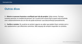 Construção de Sites

Outras dicas
3 – Mostre as pessoas honestas e confiáveis por trás do projeto. Exiba nomes. Forneça
contatos pessoais na medida do possível. Se o usuário tem acesso fácil a quem está envolvido
com o desenvolvimento de um site ele pode esclarecer suas desconfianças pessoalmente.
4 - Facilite o contato. Os usuários se sentem seguros ao saber que podem fazer contato com o
site rapidamente e por diferentes caminhos. Não esqueça de sempre responder os contatos.

www.slideshare.net/laurenpiana

 