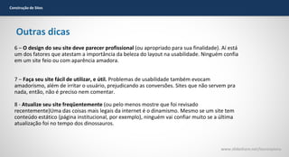 Construção de Sites

Outras dicas
6 – O design do seu site deve parecer profissional (ou apropriado para sua finalidade). Aí está
um dos fatores que atestam a importância da beleza do layout na usabilidade. Ninguém confia
em um site feio ou com aparência amadora.
7 – Faça seu site fácil de utilizar, e útil. Problemas de usabilidade também evocam
amadorismo, além de irritar o usuário, prejudicando as conversões. Sites que não servem pra
nada, então, não é preciso nem comentar.
8 - Atualize seu site freqüentemente (ou pelo menos mostre que foi revisado
recentemente)Uma das coisas mais legais da internet é o dinamismo. Mesmo se um site tem
conteúdo estático (página institucional, por exemplo), ninguém vai confiar muito se a última
atualização foi no tempo dos dinossauros.

www.slideshare.net/laurenpiana

 