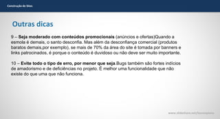 Construção de Sites

Outras dicas
9 – Seja moderado com conteúdos promocionais (anúncios e ofertas)Quando a
esmola é demais, o santo desconfia. Mas além da desconfiança comercial (produtos
baratos demais,por exemplo), se mais de 70% da área do site é tomada por banners e
links patrocinados, é porque o conteúdo é duvidoso ou não deve ser muito importante.
10 – Evite todo o tipo de erro, por menor que seja.Bugs também são fortes indícios
de amadorismo e de deficiências no projeto. É melhor uma funcionalidade que não
existe do que uma que não funciona.

www.slideshare.net/laurenpiana

 