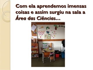 Com ela aprendemos imensasCom ela aprendemos imensas
coisas e assim surgiu na sala acoisas e assim surgiu na sala a
Área das Ciências…Área das Ciências…
 