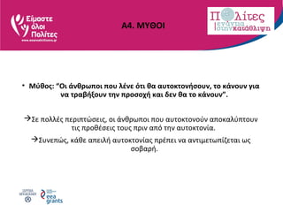 Α4. ΜΥΘΟΙ
• Μύθος: “Οι άνθρωποι που λένε ότι θα αυτοκτονήσουν, το κάνουν για
να τραβήξουν την προσοχή και δεν θα το κάνουν”.
Σε πολλές περιπτώσεις, οι άνθρωποι που αυτοκτονούν αποκαλύπτουν
τις προθέσεις τους πριν από την αυτοκτονία.
Συνεπώς, κάθε απειλή αυτοκτονίας πρέπει να αντιμετωπίζεται ως
σοβαρή.
 