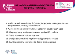 Β3. ΑΥΤΟΔΙΑΧΕΙΡΙΣΗ ΑΥΤΟΚΤΟΝΙΚΩΝ
ΣΚΕΨΕΩΝ (ΣΥΝΕΧΕΙΑ)
8. Μάθετε και εξασκηθείτε σε δεξιότητες διαχείρισης του άγχους και των
αρνητικών δυσλειτουργικών σκέψεων
9. Αν σκέφτεστε να αυτοκτονήσετε, δώστε στον εαυτό σας 24 ώρες
10. Κάντε μια λίστα με όλα εκείνα για τα οποία αξίζει να ζείτε
11. Δώστε στον εαυτό σας μια ευκαιρία
12. Φτιάξτε το προσωπικό σας πλάνο ανάρρωσης και ευεξίας
13. Συμπληρώστε την κάρτα που θα βρείτε στο παράρτημα
 