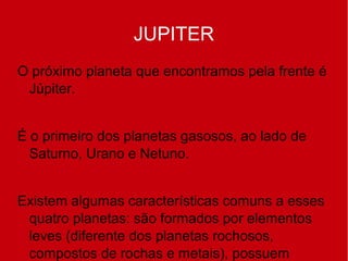 JUPITER
O próximo planeta que encontramos pela frente é
Júpiter.
É o primeiro dos planetas gasosos, ao lado de
Saturno, Urano e Netuno.
Existem algumas características comuns a esses
quatro planetas: são formados por elementos
leves (diferente dos planetas rochosos,
compostos de rochas e metais), possuem
 