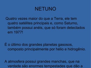 NETUNO
Quatro vezes maior do que a Terra, ele tem
quatro satélites principais e, como Saturno,
também possui anéis, que só foram detectados
em 1977!
É o último dos grandes planetas gasosos,
composto principalmente por hélio e hidrogênio.
A atmosfera possui grandes manchas, que na
verdade são enormes tempestades que dão a
 