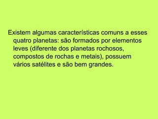 Existem algumas características comuns a esses
quatro planetas: são formados por elementos
leves (diferente dos planetas rochosos,
compostos de rochas e metais), possuem
vários satélites e são bem grandes.
 