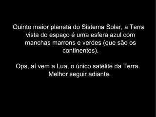Quinto maior planeta do Sistema Solar, a Terra
vista do espaço é uma esfera azul com
manchas marrons e verdes (que são os
continentes).
Ops, aí vem a Lua, o único satélite da Terra.
Melhor seguir adiante.
 