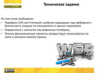 Техническое задание


На этом этапе необходимо:
• Подобрать CMS или Framework, наиболее подходящие под требования к
   безопасности, нагрузке по посещаемости и прочим параметрам.
• Определиться с хостингом под выбранную платформу.
• Описать функциональные элементы, которые будут использоваться на
   сайте, и описание макетов страниц
 
