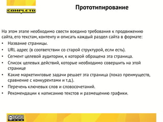 Прототипирование


На этом этапе необходимо свести воедино требования к продвижению
сайта, его текстам, контенту и описать каждый раздел сайта в формате:
• Название страницы.
• URL адрес (в соответствии со старой структурой, если есть).
• Сегмент целевой аудитории, к которой обращена эта страница.
• Список целевых действий, которые необходимо совершить на этой
   странице
• Какие маркетинговые задачи решает эта страница (показ преимуществ,
   сравнение с конкурентами и т.д.).
• Перечень ключевых слов и словосочетаний.
• Рекомендации к написанию текстов и размещению графики.
 